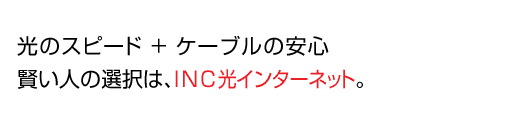 光のスピード+ケーブルの安心
賢い人の選択は、INC光インターネット。