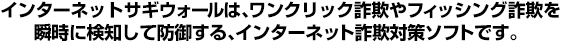 インターネットサギウォールはワンクリック詐欺やフィッシング詐欺を瞬時に検知して防御する、インターネット詐欺対策ソフトです。