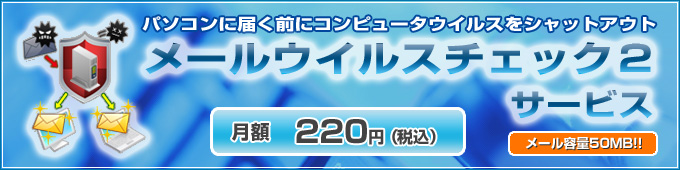 パソコンに届く前にコンピュータウイルスをシャットアウト
メールウイルスチェック2サービス
月額220円（税込）
メール容量50MB!!