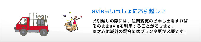 
avisもいっしょにお引越し♪
お引越しの際には、住所変更のお申し出をすれば
そのままavisを利用することができます。
※対応地域外の場合にはプラン変更が必要です。

