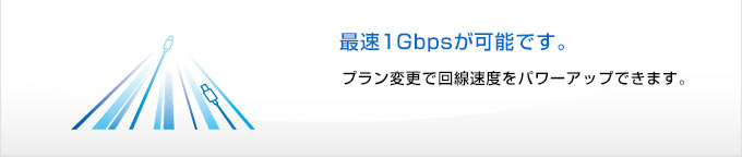 
最速1Gbpsが可能です。
プラン変更で回線速度をパワーアップできます。
