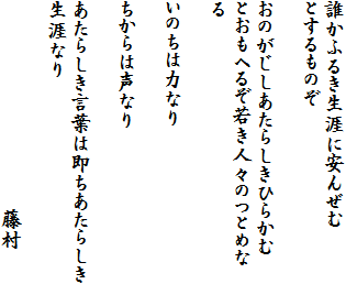 誰かふるき生涯に安んぜむ
とするものぞ

おのがじしあたらしきひらかむ
とおもへるぞ若き人々のつとめなる

いのちは力なり

ちからは声なり

あたらしき言葉は即ちあたらしき
生涯なり
　　　　　　　　　　
　　　　　　　　　　藤村