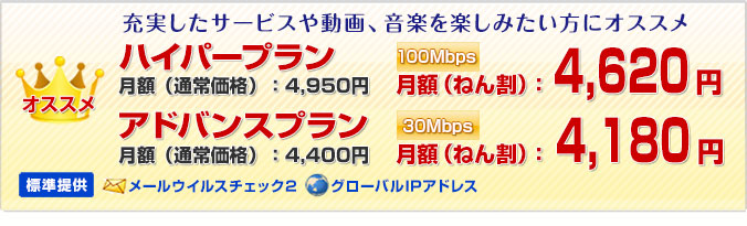 
オススメ！充実したサービスや動画、音楽を楽しみたい方にオススメ
メールウイルスチェック2とグローバルIPアドレスが標準提供。
新プラン ハイパー 100Mbps 月額（ねん割）4,620円
アドバンス 30Mbps 月額（ねん割）4,180円