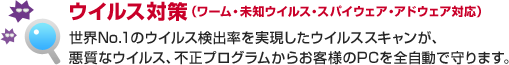 ウイルス対策（ワーム・未知ウイルス・スパイウェア・アドウェア対応）世界No.1のウイルス検出率を実現したウイルススキャンが、悪質なウイルス、不正プログラムからお客様のPCを全自動で守ります。